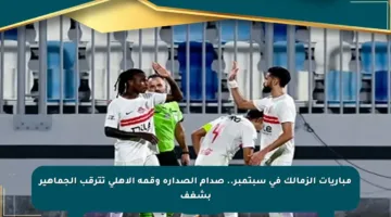 مباريات الزمالك في سبتمبر.. صدام الصدارة وقمة الأهلي تترقب الجماهير بشغف